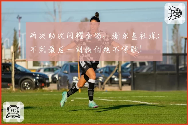 两次助攻闪耀全场,谢尔基社媒:不到最后一刻我们绝不停歇!