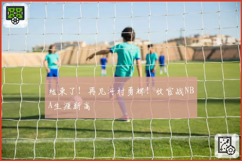 结束了！再见河村勇辉！收官战NBA生涯新高