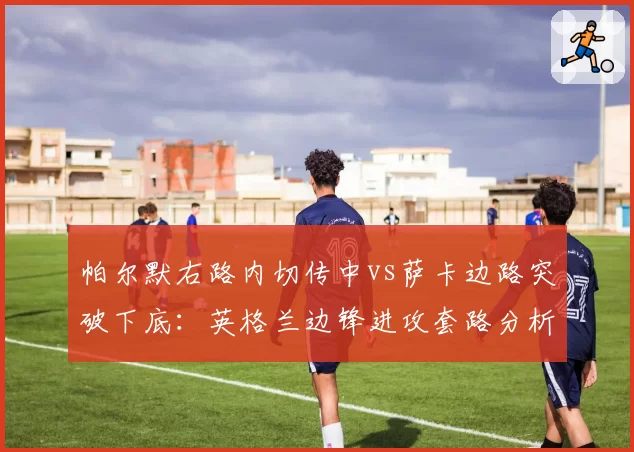帕尔默右路内切传中vs萨卡边路突破下底:英格兰边锋进攻套路分析