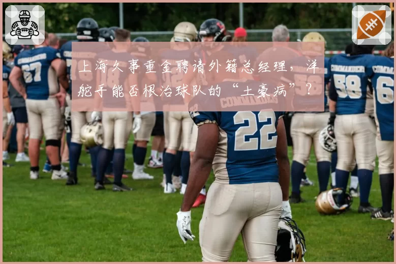 上海久事重金聘请外籍总经理,洋舵手能否根治球队的“土豪病”?