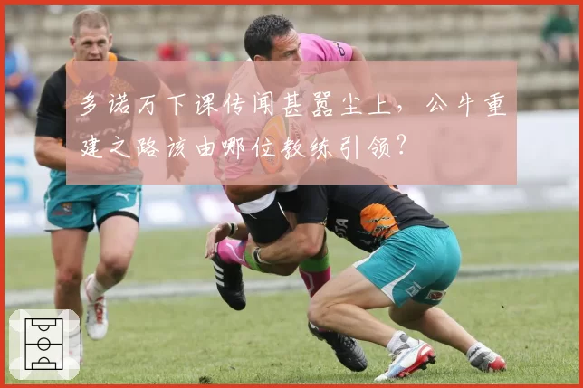 多诺万下课传闻甚嚣尘上，公牛重建之路该由哪位教练引领？