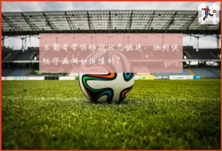 东契奇带伤作战状态低迷，独行侠防守漏洞如何填补？