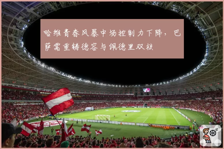 哈维青春风暴中场控制力下降，巴萨需重铸德容与佩德里双核