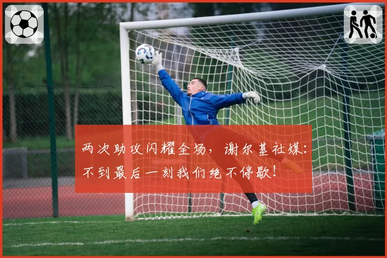 两次助攻闪耀全场,谢尔基社媒:不到最后一刻我们绝不停歇!