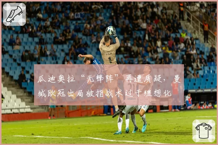 瓜迪奥拉“无锋阵”再遭质疑,曼城欧冠出局被指战术过于理想化