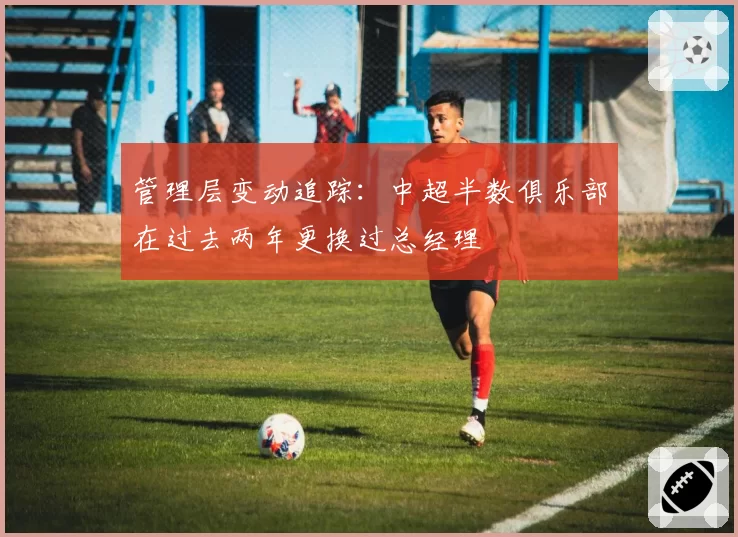 管理层变动追踪：中超半数俱乐部在过去两年更换过总经理