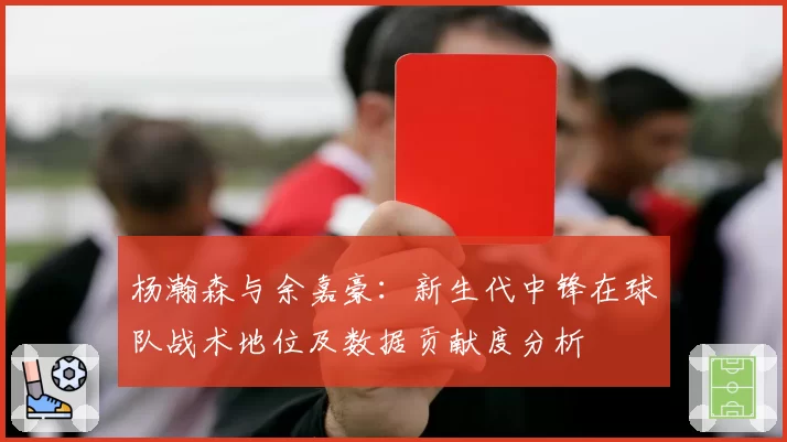 杨瀚森与余嘉豪：新生代中锋在球队战术地位及数据贡献度分析