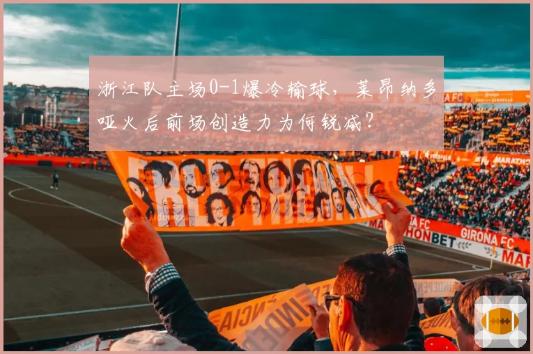 浙江队主场0-1爆冷输球，莱昂纳多哑火后前场创造力为何锐减？