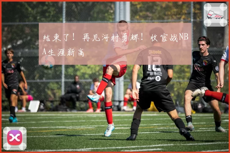 结束了!再见河村勇辉!收官战NBA生涯新高