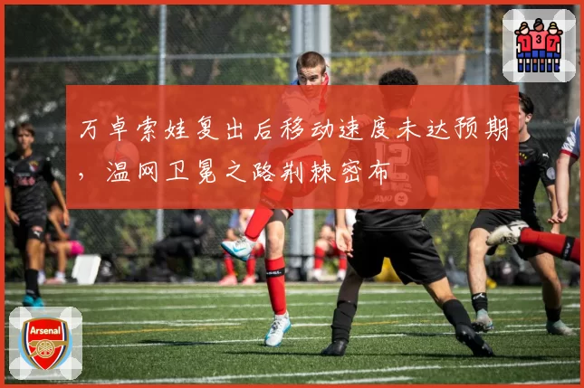 万卓索娃复出后移动速度未达预期，温网卫冕之路荆棘密布