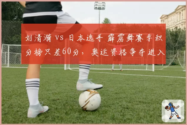 刘清漪 vs 日本选手 霹雳舞赛季积分榜只差60分，奥运资格争夺进入冲刺阶段