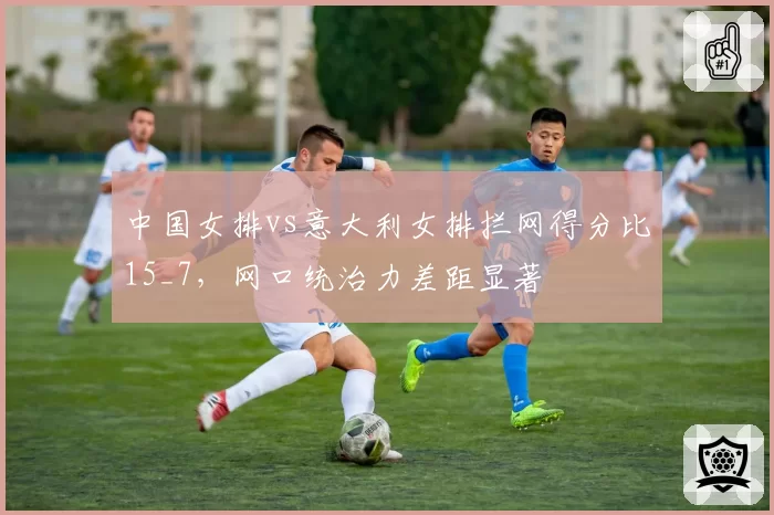 中国女排vs意大利女排拦网得分比15_7，网口统治力差距显著