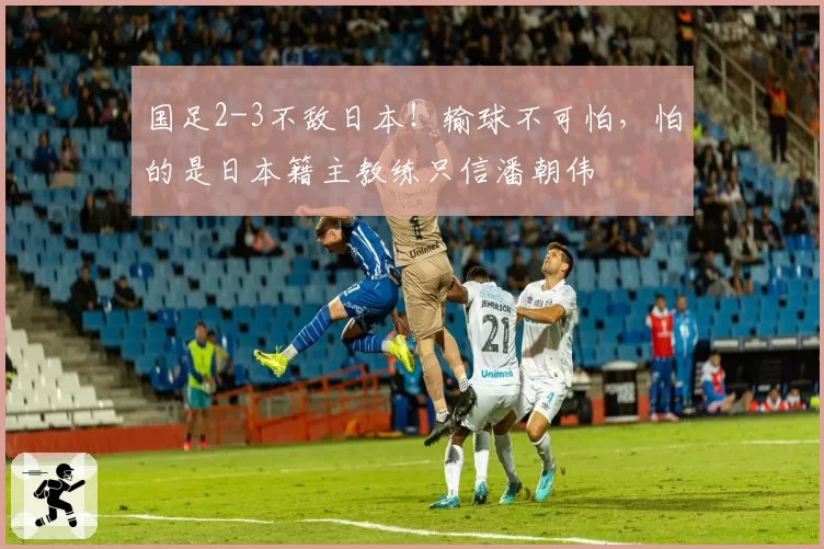 国足2-3不敌日本！输球不可怕，怕的是日本籍主教练只信潘朝伟