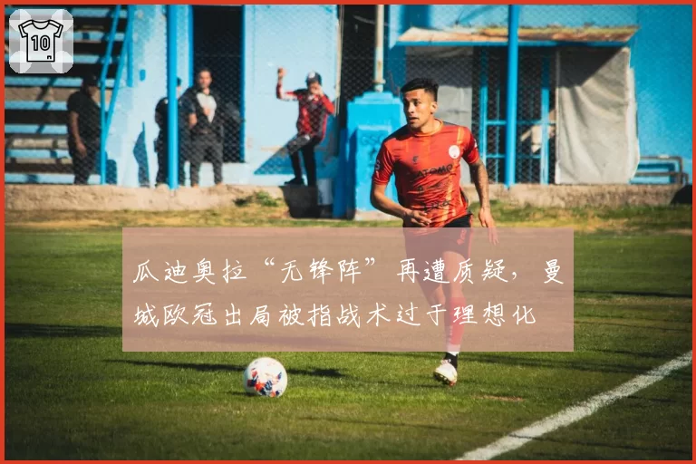 瓜迪奥拉“无锋阵”再遭质疑,曼城欧冠出局被指战术过于理想化