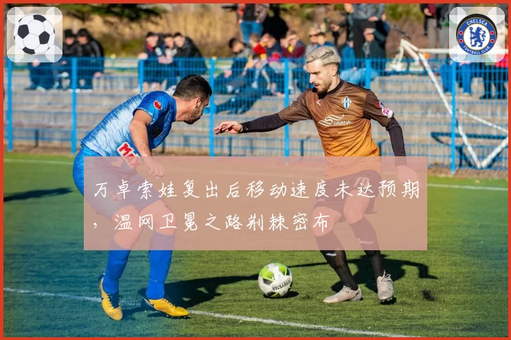万卓索娃复出后移动速度未达预期，温网卫冕之路荆棘密布